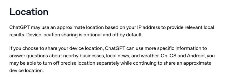 The Location section of OpenAI's help page Searching the web with ChatGPT: ChatGPT may use an approximate location based on your IP address to provide relevant local results, and device location sharing is optional and off by default.